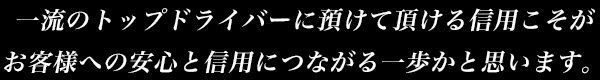 一流のトップドライバーに預けて頂ける信用こそがお客様への安心と信用につながる一歩かと思います。