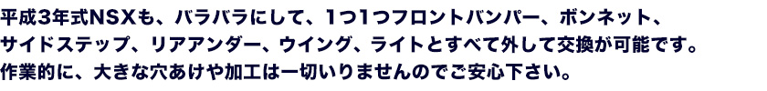 平成3年式NSXも、バラバラにして、1つ1つフロントバンパー、ボンネット、サイドステップ、リアアンダー、ウイング、ライトとすべて外して交換が可能です。作業的に、大きな穴あけや加工は一切いりませんのでご安心下さい。