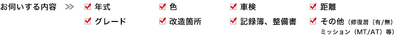 1）年式　2）色　3）車検　4）距離　5）グレード　6）改造箇所　7）記録簿、整備書　8）その他（修復暦（有/無）、ミッション（MT/AT）等）