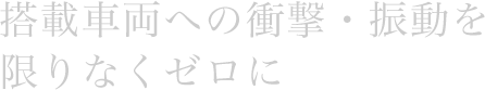 搭載車両への衝撃・振動を限りなくゼロに