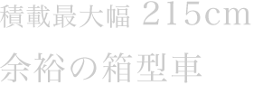 積載最大幅215cm　余裕の箱型車