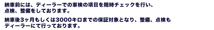 納車前には、ディーラーでの車検の項目を随時チェックを行い、点検、整備をしております。納車後3ヶ月もしくは3000キロまでの保証対象となり、整備、点検もディーラーにて行っております。